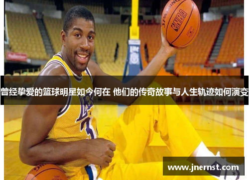 曾经挚爱的篮球明星如今何在 他们的传奇故事与人生轨迹如何演变