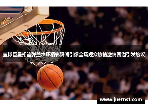 篮球巨星扣篮弹盖水杯精彩瞬间引爆全场观众热情激情四溢引发热议