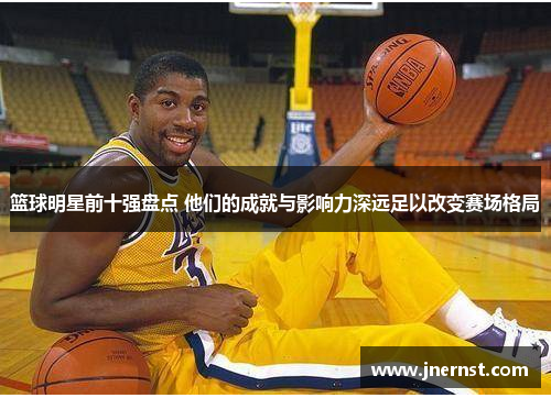 篮球明星前十强盘点 他们的成就与影响力深远足以改变赛场格局