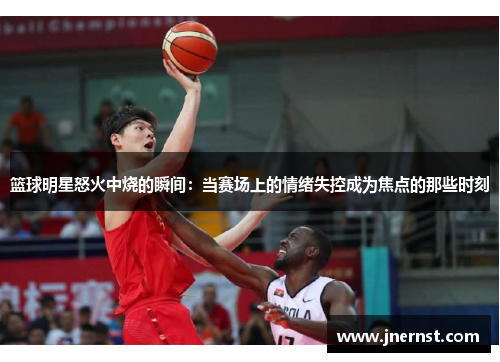 篮球明星怒火中烧的瞬间：当赛场上的情绪失控成为焦点的那些时刻
