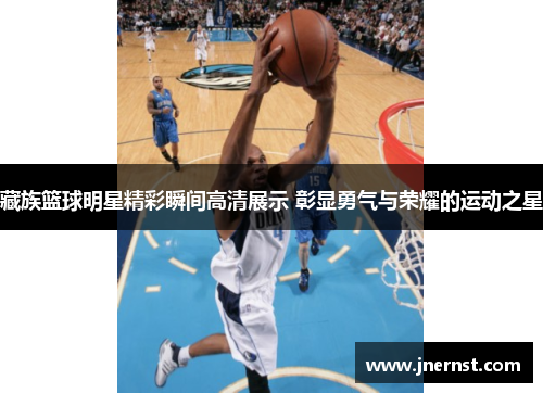 藏族篮球明星精彩瞬间高清展示 彰显勇气与荣耀的运动之星