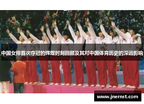 中国女排首次夺冠的辉煌时刻回顾及其对中国体育历史的深远影响