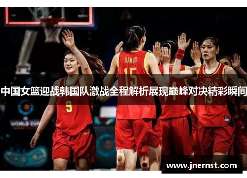 中国女篮迎战韩国队激战全程解析展现巅峰对决精彩瞬间